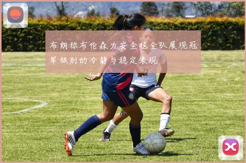布朗称布伦森为安全毯全队展现冠军级别的冷静与稳定表现
