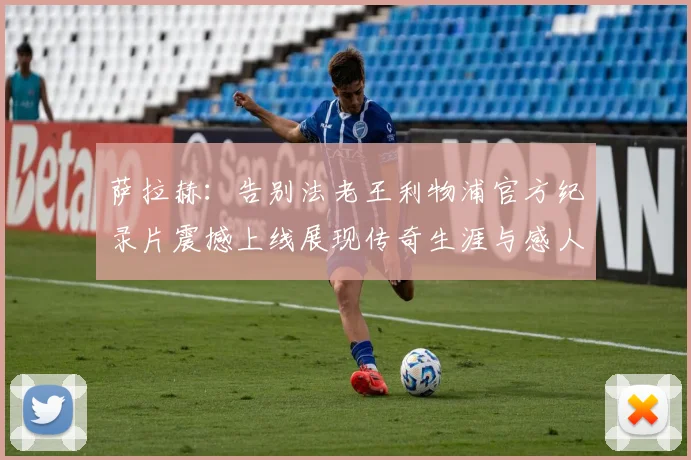 萨拉赫：告别法老王利物浦官方纪录片震撼上线展现传奇生涯与感人时刻