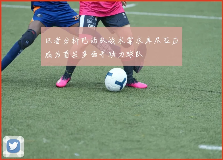 记者分析巴西队战术需求库尼亚应成为首发多面手助力球队