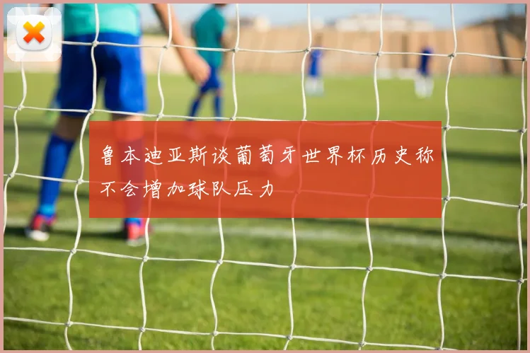 鲁本迪亚斯谈葡萄牙世界杯历史称不会增加球队压力