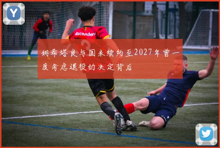 姆希塔良与国米续约至2027年曾一度考虑退役的决定背后