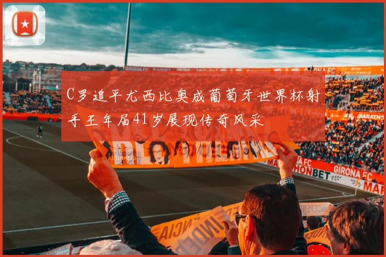 C罗追平尤西比奥成葡萄牙世界杯射手王年届41岁展现传奇风采