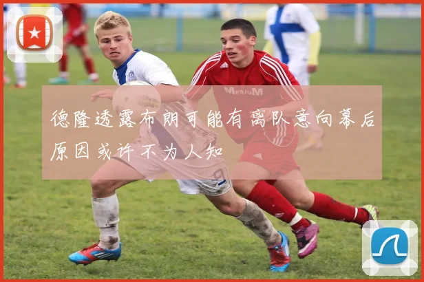 德隆透露布朗可能有离队意向幕后原因或许不为人知