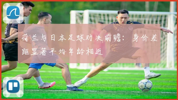 荷兰与日本足球对决前瞻：身价差距显著平均年龄相近