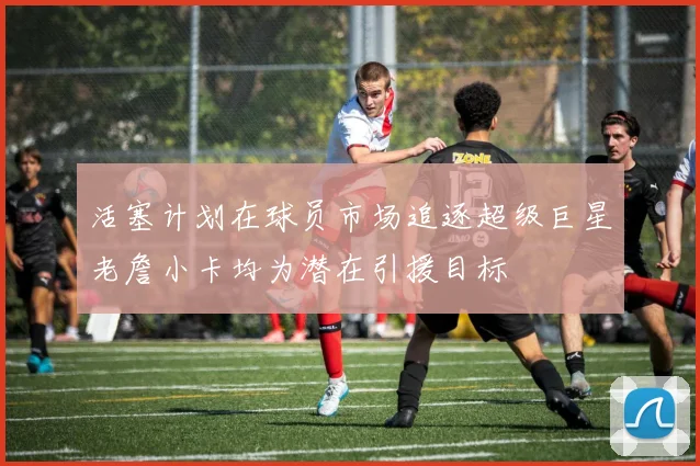 活塞计划在球员市场追逐超级巨星老詹小卡均为潜在引援目标
