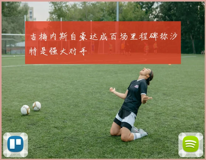 吉梅内斯自豪达成百场里程碑称沙特是强大对手