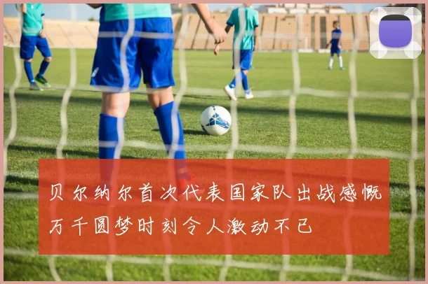 贝尔纳尔首次代表国家队出战感慨万千圆梦时刻令人激动不已