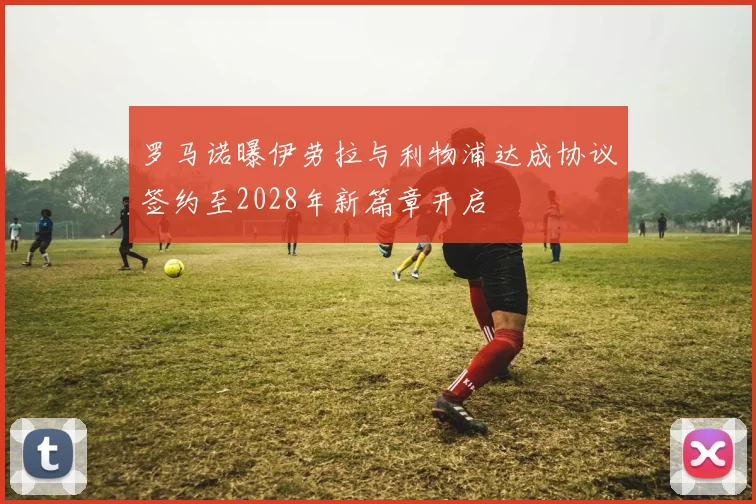 罗马诺曝伊劳拉与利物浦达成协议签约至2028年新篇章开启