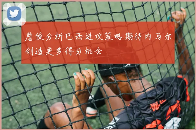 詹俊分析巴西进攻策略期待内马尔创造更多得分机会