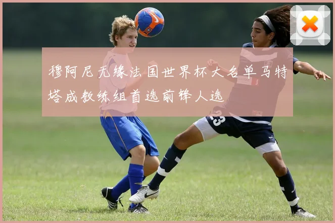 穆阿尼无缘法国世界杯大名单马特塔成教练组首选前锋人选